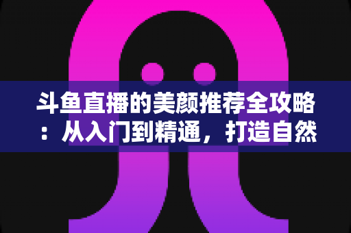 斗鱼直播的美颜推荐全攻略：从入门到精通，打造自然出众的直播画面