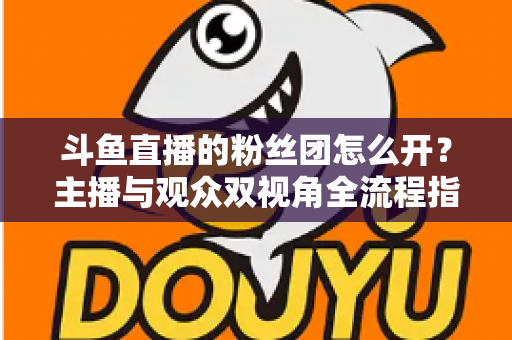 斗鱼直播的粉丝团怎么开？主播与观众双视角全流程指南