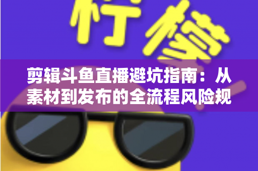 剪辑斗鱼直播避坑指南：从素材到发布的全流程风险规避手册