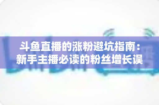 斗鱼直播的涨粉避坑指南：新手主播必读的粉丝增长误区全解析与实战建议
