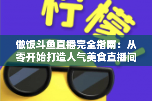 做饭斗鱼直播完全指南：从零开始打造人气美食直播间的实战秘籍