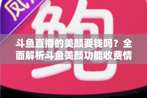 斗鱼直播的美颜要钱吗？全面解析斗鱼美颜功能收费情况与开播实用攻略