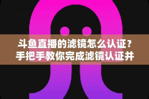 斗鱼直播的滤镜怎么认证？手把手教你完成滤镜认证并打造高清直播间