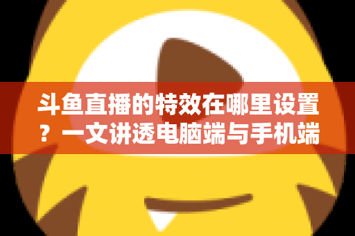 斗鱼直播的特效在哪里设置？一文讲透电脑端与手机端特效设置全流程