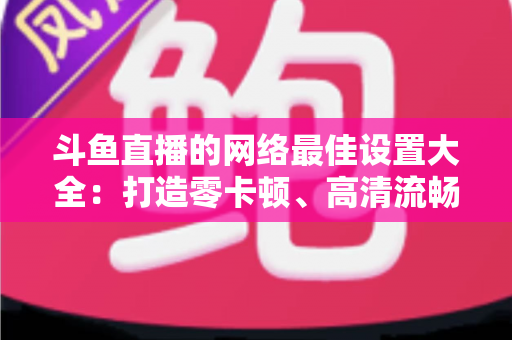 斗鱼直播的网络最佳设置大全：打造零卡顿、高清流畅直播体验的完整优化指南
