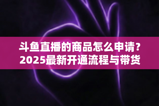 斗鱼直播的商品怎么申请？2025最新开通流程与带货入驻全攻略详解