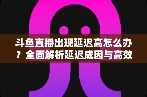 斗鱼直播出现延迟高怎么办?全面解析延迟成因与高效解决方案 斗鱼直播出现延迟高怎么办?全面解析延迟成因与高效解决方案