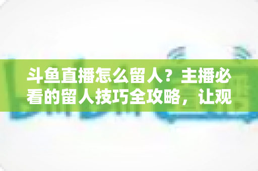 斗鱼直播怎么留人？主播必看的留人技巧全攻略，让观众停留更久、互动更多、涨粉更快