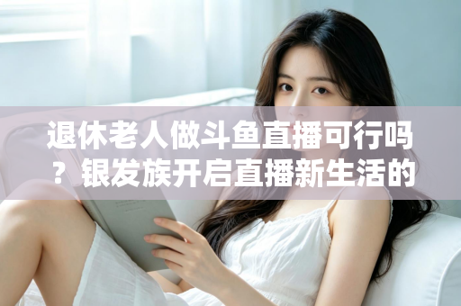退休老人做斗鱼直播可行吗？银发族开启直播新生活的机遇、挑战与实操指南全解析