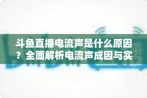 斗鱼直播电流声是什么原因？全面解析电流声成因与实用解决方案，让你的直播音质瞬间提升