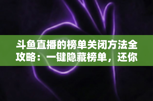 斗鱼直播的榜单关闭方法全攻略：一键隐藏榜单，还你清爽纯净的观播体验