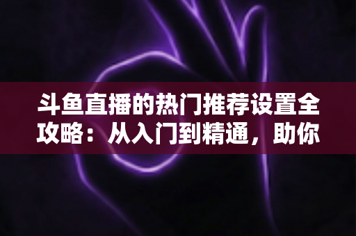 斗鱼直播的热门推荐设置全攻略：从入门到精通，助你的直播间快速抢占流量高地