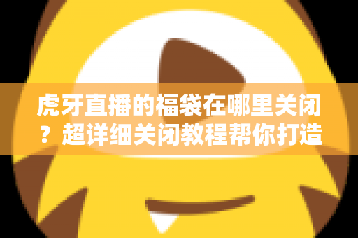 虎牙直播的福袋在哪里关闭？超详细关闭教程帮你打造清爽观看体验