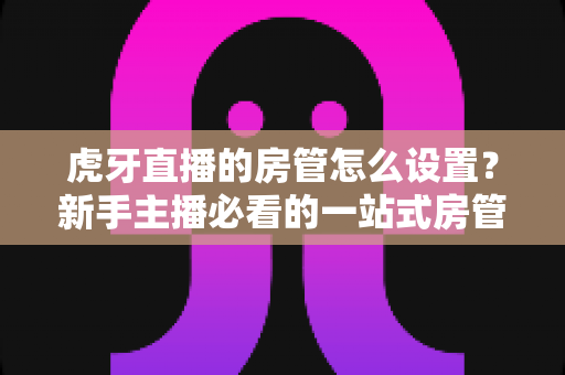 虎牙直播的房管怎么设置？新手主播必看的一站式房管设置与管理全攻略