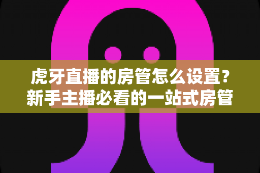 虎牙直播的房管怎么设置？新手主播必看的一站式房管设置与管理全攻略