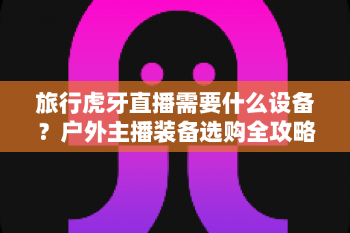 旅行虎牙直播需要什么设备？户外主播装备选购全攻略，从入门到专业一文讲透