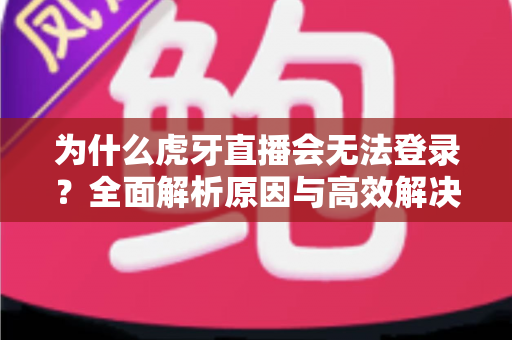 为什么虎牙直播会无法登录？全面解析原因与高效解决方案指南