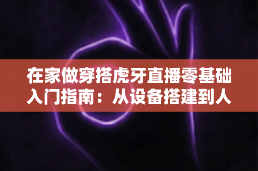 在家做穿搭虎牙直播零基础入门指南：从设备搭建到人气变现的完整攻略