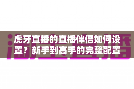 虎牙直播的直播伴侣如何设置？新手到高手的完整配置指南与开播技巧全解析