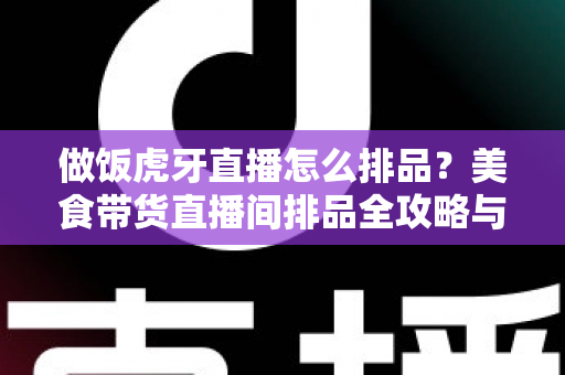 做饭虎牙直播怎么排品？美食带货直播间排品全攻略与实战技巧详解