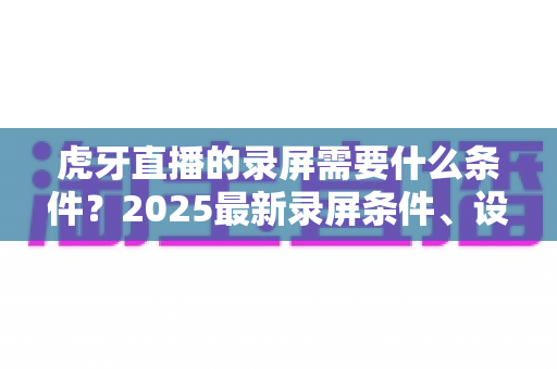 虎牙直播的录屏需要什么条件？2025最新录屏条件、设备要求与实操指南全解析