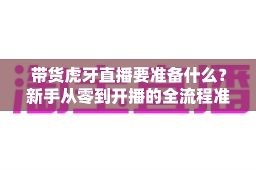 带货虎牙直播要准备什么？新手从零到开播的全流程准备指南
