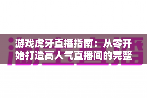 游戏虎牙直播指南：从零开始打造高人气直播间的完整攻略