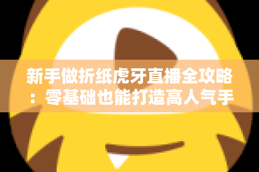 新手做折纸虎牙直播全攻略:零基础也能打造高人气手工直播间 新手做折纸虎牙直播全攻略:零基础也能打造高人气手工直播间