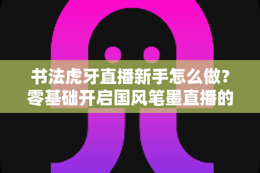 书法虎牙直播新手怎么做？零基础开启国风笔墨直播的完整实战指南