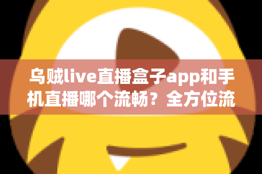 乌贼live直播盒子app和手机直播哪个流畅？全方位流畅度对比与实用优化指南