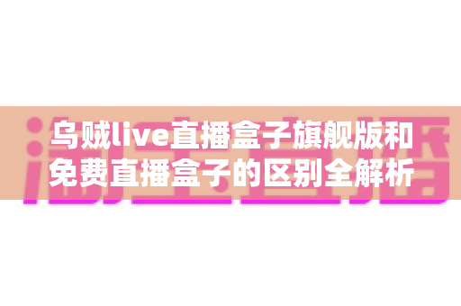 乌贼live直播盒子旗舰版和免费直播盒子的区别全解析：看完这篇再决定选哪一款？