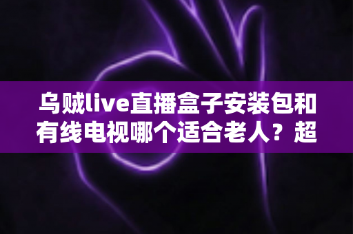 乌贼live直播盒子安装包和有线电视哪个适合老人？超详细对比分析与贴心选购指南