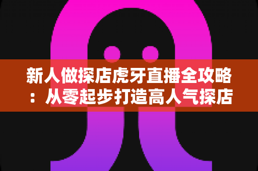 新人做探店虎牙直播全攻略:从零起步打造高人气探店直播间的实战指南 新人做探店虎牙直播全攻略:从零起步打造高人气探店直播间的实战指南