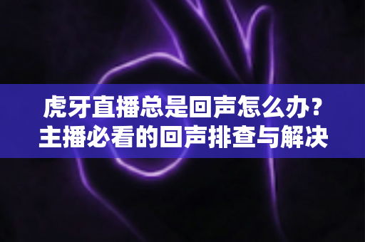 虎牙直播总是回声怎么办?主播必看的回声排查与解决全攻略 虎牙直播总是回声怎么办?主播必看的回声排查与解决全攻略