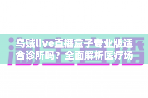 乌贼live直播盒子专业版适合诊所吗？全面解析医疗场景下的应用价值、合规要点与实施指南