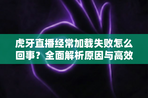 虎牙直播经常加载失败怎么回事?全面解析原因与高效解决方案 虎牙直播经常加载失败怎么回事?全面解析原因与高效解决方案