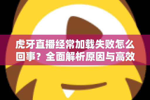 虎牙直播经常加载失败怎么回事?全面解析原因与高效解决方案 虎牙直播经常加载失败怎么回事?全面解析原因与高效解决方案