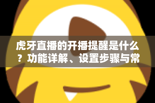 虎牙直播的开播提醒是什么？功能详解、设置步骤与常见问题一站式指南