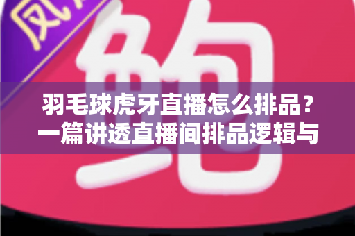 羽毛球虎牙直播怎么排品?一篇讲透直播间排品逻辑与实操技巧 羽毛球虎牙直播怎么排品?一篇讲透直播间排品逻辑与实操技巧