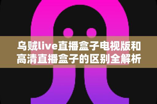 乌贼live直播盒子电视版和高清直播盒子的区别全解析:选对盒子,畅享大屏观影新体验 乌贼live直播盒子电视版和高清直播盒子的区别全解析:选对盒子,畅享大屏观影新体验