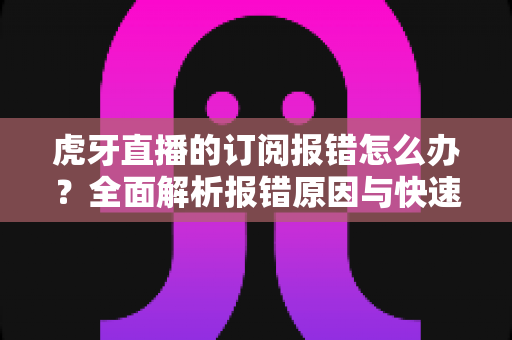 虎牙直播的订阅报错怎么办?全面解析报错原因与快速解决方法指南 虎牙直播的订阅报错怎么办?全面解析报错原因与快速解决方法指南