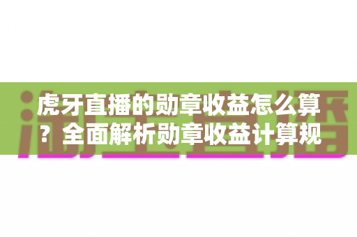 虎牙直播的勋章收益怎么算?全面解析勋章收益计算规则与提升技巧 虎牙直播的勋章收益怎么算?全面解析勋章收益计算规则与提升技巧