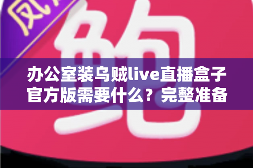 办公室装乌贼live直播盒子官方版需要什么？完整准备清单与安装实用指南