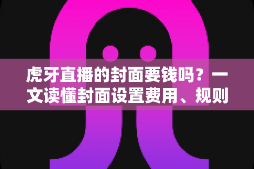 虎牙直播的封面要钱吗？一文读懂封面设置费用、规则与优化技巧