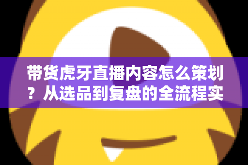 带货虎牙直播内容怎么策划?从选品到复盘的全流程实战指南 带货虎牙直播内容怎么策划?从选品到复盘的全流程实战指南