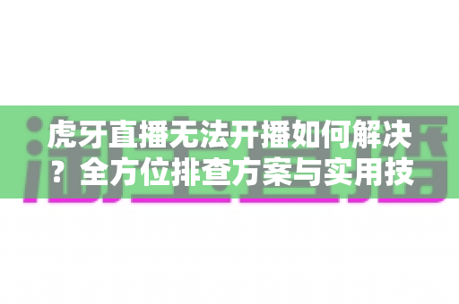 虎牙直播无法开播如何解决？全方位排查方案与实用技巧一篇搞定