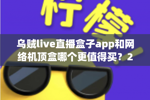 乌贼live直播盒子app和网络机顶盒哪个更值得买？2024年家庭观影选购深度对比指南