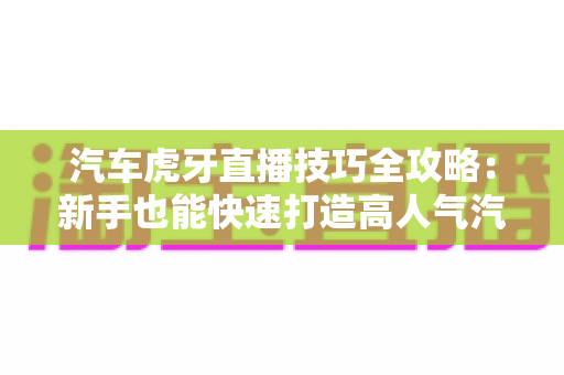 汽车虎牙直播技巧全攻略：新手也能快速打造高人气汽车直播间的实战指南