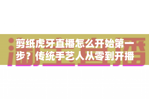 剪纸虎牙直播怎么开始第一步？传统手艺人从零到开播的完整攻略