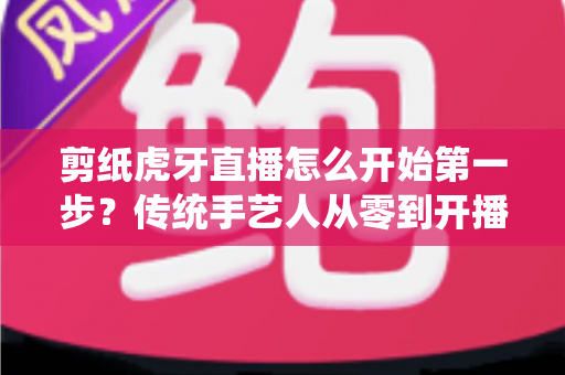 剪纸虎牙直播怎么开始第一步？传统手艺人从零到开播的完整攻略